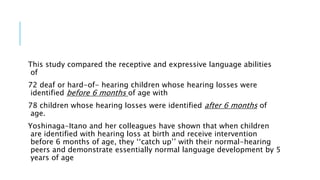 This study compared the receptive and expressive language abilities
of
72 deaf or hard-of- hearing children whose hearing losses were
identified before 6 months of age with
78 children whose hearing losses were identified after 6 months of
age.
Yoshinaga-Itano and her colleagues have shown that when children
are identified with hearing loss at birth and receive intervention
before 6 months of age, they ‘‘catch up’’ with their normal-hearing
peers and demonstrate essentially normal language development by 5
years of age
 