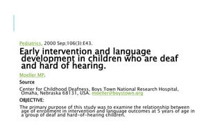 Pediatrics. 2000 Sep;106(3):E43.
Early intervention and language
development in children who are deaf
and hard of hearing.
Moeller MP.
Source
Center for Childhood Deafness, Boys Town National Research Hospital,
Omaha, Nebraska 68131, USA. moeller@boystown.org
OBJECTIVE:
The primary purpose of this study was to examine the relationship between
age of enrollment in intervention and language outcomes at 5 years of age in
a group of deaf and hard-of-hearing children.
 