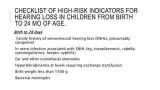 CHECKLIST OF HIGH-RISK INDICATORS FOR
HEARING LOSS IN CHILDREN FROM BIRTH
TO 24 MO OF AGE.
Birth to 28 days
Family history of sensorineural hearing loss (SNHL), presumably
congenital
In utero infection associated with SNHL (eg, toxoplasmosis, rubella,
cytomegalovirus, herpes, syphilis)
Ear and other craniofacial anomalies
Hyperbilirubinemia at levels requiring exchange transfusion
Birth weight less than 1500 g
Bacterial meningitis
 