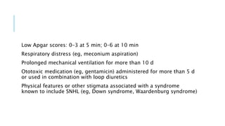 Low Apgar scores: 0–3 at 5 min; 0–6 at 10 min
Respiratory distress (eg, meconium aspiration)
Prolonged mechanical ventilation for more than 10 d
Ototoxic medication (eg, gentamicin) administered for more than 5 d
or used in combination with loop diuretics
Physical features or other stigmata associated with a syndrome
known to include SNHL (eg, Down syndrome, Waardenburg syndrome)
 