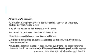 29 days to 24 months
Parental or caregiver concern about hearing, speech or language,
and/or developmental delay
Any of the newborn risk factors listed above
Recurrent or persistent OME for at least 3 mo
Head trauma with fracture of temporal bone
Childhood infectious diseases associated with SNHL (eg, meningitis,
mumps, measles)
Neurodegenerative disorders (eg, Hunter syndrome) or demyelinating
diseases (eg, Friedreich ataxia, Charcot-Marie-Tooth syndrome)Joint Committee on Infant Hearing. Year 2000 position
statement: principles and guidelines for early hearing
 