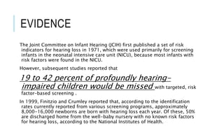 EVIDENCE
The Joint Committee on Infant Hearing (JCIH) first published a set of risk
indicators for hearing loss in 1971, which were used primarily for screening
infants in the neonatal intensive care unit (NICU), because most infants with
risk factors were found in the NICU.
However, subsequent studies reported that
19 to 42 percent of profoundly hearing-
impaired children would be missed with targeted, risk
factor–based screening .
In 1999, Finitzio and Crumley reported that, according to the identification
rates currently reported from various screening programs, approximately
8,000-16,000 newborns are born with hearing loss each year. Of these, 50%
are discharged home from the well-baby nursery with no known risk factors
for hearing loss, according to the National Institutes of Health.
 
