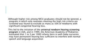 Although higher risk among NICU graduates should not be ignored, a
program in which only neonates meeting the high risk criteria are
screened was found to exclude as many as 50% of newborns with
significant congenital hearing loss.
This led to the initiation of the universal newborn hearing screening
program in USA, and in 1999, the American Academy of Pediatrics
estimated that 1 to 3 per 1000 infants born in well-baby nurseries
may have permanent hearing loss sufficient to interfere with normal
speech and language acquisition
 