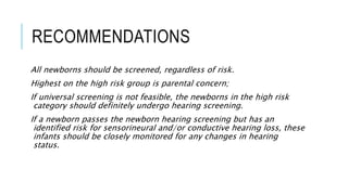RECOMMENDATIONS
All newborns should be screened, regardless of risk.
Highest on the high risk group is parental concern;
If universal screening is not feasible, the newborns in the high risk
category should definitely undergo hearing screening.
If a newborn passes the newborn hearing screening but has an
identified risk for sensorineural and/or conductive hearing loss, these
infants should be closely monitored for any changes in hearing
status.
 