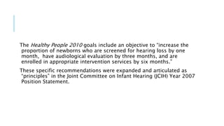 The Healthy People 2010 goals include an objective to “increase the
proportion of newborns who are screened for hearing loss by one
month, have audiological evaluation by three months, and are
enrolled in appropriate intervention services by six months.”
These specific recommendations were expanded and articulated as
“principles” in the Joint Committee on Infant Hearing (JCIH) Year 2007
Position Statement.
 