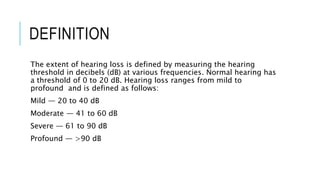 DEFINITION
The extent of hearing loss is defined by measuring the hearing
threshold in decibels (dB) at various frequencies. Normal hearing has
a threshold of 0 to 20 dB. Hearing loss ranges from mild to
profound and is defined as follows:
Mild — 20 to 40 dB
Moderate — 41 to 60 dB
Severe — 61 to 90 dB
Profound — >90 dB
 