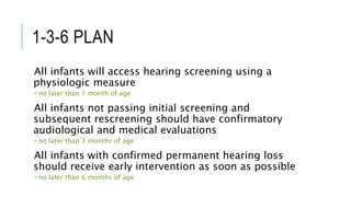 1-3-6 PLAN
All infants will access hearing screening using a
physiologic measure
 no later than 1 month of age
All infants not passing initial screening and
subsequent rescreening should have confirmatory
audiological and medical evaluations
 no later than 3 months of age
All infants with confirmed permanent hearing loss
should receive early intervention as soon as possible
 no later than 6 months of age
 