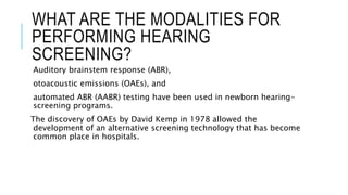 WHAT ARE THE MODALITIES FOR
PERFORMING HEARING
SCREENING?
Auditory brainstem response (ABR),
otoacoustic emissions (OAEs), and
automated ABR (AABR) testing have been used in newborn hearing-
screening programs.
The discovery of OAEs by David Kemp in 1978 allowed the
development of an alternative screening technology that has become
common place in hospitals.
 