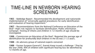 TIME-LINE IN NEWBORN HEARING
SCREENING
1965 - Babbidge Report : Recommended the development and nationwide
implementation of "universally applied procedures for early identification
and evaluation of hearing impairment."
1967 - Recommendations from the National Conference on Education of the
Deaf 2 High-risk register to facilitate identification. Public information
campaign. Testing of infants and children 5-12 months of age should be
investigated.
1988 - Commission on Education of the Deaf 3 Reported the average age of
identification for profoundly deaf children in the US was 2 1/2 years.
1988 - An advisory group of national experts convened
1988 - Former Surgeon General C. Everett Koop issued a challenge 5 That by
the year 2000, 90% of children with significant hearing loss be identified by
12 months of age.
 