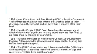 1990 - Joint Committee on Infant Hearing (JCIH) - Position Statement
6 Recommended that high-risk infants be screened prior to their
discharge from the hospital and no later than 3 months after their
birth.
1990 - Healthy People 20007. Goal: To reduce the average age at
which children with significant hearing impairment are identified to
no more than 12 months by year 2000.
1993 - National Institutes of Health (NIH) Consensus Development
Program 8 Recommended all newborns be screened for hearing loss
before leaving the hospital.
1994 - The JCIH Position statement 9 Recommended that "all infants
with hearing loss should be identified before 3 months of age and
receive intervention by 6 months of age."
 