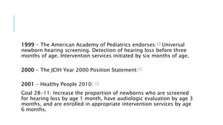 1999 - The American Academy of Pediatrics endorses:10 Universal
newborn hearing screening. Detection of hearing loss before three
months of age. Intervention services initiated by six months of age.
2000 - The JCIH Year 2000 Position Statement:11
2001 - Healthy People 2010: 12
Goal 28-11: Increase the proportion of newborns who are screened
for hearing loss by age 1 month, have audiologic evaluation by age 3
months, and are enrolled in appropriate intervention services by age
6 months.
 