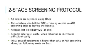 2-STAGE SCREENING PROTOCOL
 All babies are screened using OAEs
 Those babies who fail the OAE screening receive an ABR
screening prior to leaving the hospital
 Average test time/baby (25-35 min)
 Reduces refer rate; useful when follow up is likely to be
difficult or costly
 Initial cost of equipment is higher than OAE or ABR screening
alone, but follow-up costs are less
 