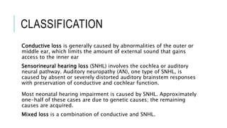 CLASSIFICATION
Conductive loss is generally caused by abnormalities of the outer or
middle ear, which limits the amount of external sound that gains
access to the inner ear
Sensorineural hearing loss (SNHL) involves the cochlea or auditory
neural pathway. Auditory neuropathy (AN), one type of SNHL, is
caused by absent or severely distorted auditory brainstem responses
with preservation of conductive and cochlear function.
Most neonatal hearing impairment is caused by SNHL. Approximately
one-half of these cases are due to genetic causes; the remaining
causes are acquired.
Mixed loss is a combination of conductive and SNHL.
 