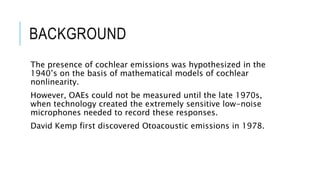 BACKGROUND
The presence of cochlear emissions was hypothesized in the
1940’s on the basis of mathematical models of cochlear
nonlinearity.
However, OAEs could not be measured until the late 1970s,
when technology created the extremely sensitive low-noise
microphones needed to record these responses.
David Kemp first discovered Otoacoustic emissions in 1978.
 
