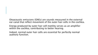 Otoacoustic emissions (OAEs) are sounds measured in the external
ear canal that reflect movement of the outer hair cells in the cochlea.
Energy produced by outer hair cell motility serves as an amplifier
within the cochlea, contributing to better hearing.
Indeed, normal outer hair cells are essential for perfectly normal
auditory function.
 