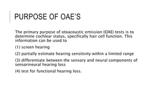 PURPOSE OF OAE’S
The primary purpose of otoacoustic emission (OAE) tests is to
determine cochlear status, specifically hair cell function. This
information can be used to
(1) screen hearing
(2) partially estimate hearing sensitivity within a limited range
(3) differentiate between the sensory and neural components of
sensorineural hearing loss
(4) test for functional hearing loss.
 
