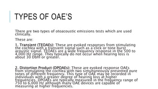TYPES OF OAE’S
There are two types of otoacoustic emissions tests which are used
clinically.
These are:
1. Transient (TEOAEs): These are evoked responses from stimulating
the cochlea with a transient signal such as a click or tone burst
acoustic signal. TEOAEs are a wide frequency response in the 500 to
4,000 Hz range. They typically do not occur when hearing loss is
about 30 Dbhl or greater.
2. Distortion Product (DPOAEs): These are evoked response OAEs
from stimulating the cochlea with two simultaneously presented pure
tones of different frequency. This type of OAE may be recorded in
individuals with a greater degree of hearing loss at higher
frequencies. DPOAEs are typically measured in the frequency range of
750 to 6,000 Hz although many OAE devices are capable of
measuring at higher frequencies.
 
