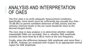 ANALYSIS AND INTERPRETATION
OF OAES
The first step is to verify adequate measurement conditions.
Specifically, noise levels must be sufficiently low (usually less than –
10 dB SPL) to permit confident detection of OAE activity and the
stimulus intensity levels in the ear canal should be close to the
desired (target) levels.
The next step in data analysis is to determine whether reliable
(repeatable) OAEs are recorded, that is, whether OAE amplitude
exceeds the noise level by 6 dB or more at the test frequency.
Finally, when the difference between OAE amplitude and noise floor ≥
6 dB SPL, findings are analyzed with respect to an appropriate normal
region for OAE amplitude.
 