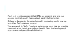 Pass” test results represent that OAEs are present, and one can
assume the individual's hearing is at least 30 dB or better.
If there is damage to the outer hair cells producing a mild hearing
loss, then OAEs may not present.
The test result is "Refer," and the patient may be at risk for possible
communication handicaps and can benefit from further diagnostic
assessment and possible rehabilitation.
 