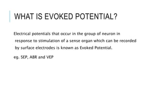 WHAT IS EVOKED POTENTIAL?
Electrical potentials that occur in the group of neuron in
response to stimulation of a sense organ which can be recorded
by surface electrodes is known as Evoked Potential.
eg. SEP, ABR and VEP
 