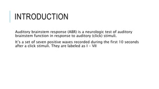 INTRODUCTION
Auditory brainstem response (ABR) is a neurologic test of auditory
brainstem function in response to auditory (click) stimuli.
It’s a set of seven positive waves recorded during the first 10 seconds
after a click stimuli. They are labeled as I - VII
 