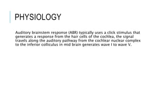 PHYSIOLOGY
Auditory brainstem response (ABR) typically uses a click stimulus that
generates a response from the hair cells of the cochlea, the signal
travels along the auditory pathway from the cochlear nuclear complex
to the inferior colliculus in mid brain generates wave I to wave V.
 