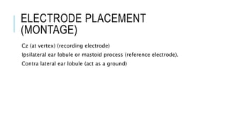 ELECTRODE PLACEMENT
(MONTAGE)
Cz (at vertex) (recording electrode)
Ipsilateral ear lobule or mastoid process (reference electrode).
Contra lateral ear lobule (act as a ground)
 