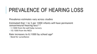 PREVALENCE OF HEARING LOSS
Prevalence estimates vary across studies
Estimated that 1 to 3 per 1000 infants will have permanent
sensorineural hearing loss3, 4
 1/1000 from the well baby nursery
 10/1000 from the NICU
Rate increases to 6/1000 by school age4
 Need for surveillance
 