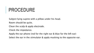 PROCEDURE
Subject lying supine with a pillow under his head.
Room should be quite.
Clean the scalp & apply electrode.
Check the impedance.
Apply the ear phone (red for the right ear & blue for the left ear)
Select the ear in the stimulator & apply masking to the opposite ear.
 