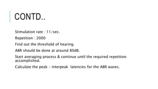 CONTD..
Stimulation rate : 11/sec.
Repetition : 2000
Find out the threshold of hearing.
ABR should be done at around 80dB.
Start averaging process & continue until the required repetition
accomplished.
Calculate the peak – interpeak latencies for the ABR waves.
 