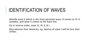 IDENTIFICATION OF WAVES
Identify wave V which is the most persitent wave. It comes as IV-V
complex, and wave V comes to the base line.
Go in reverse order, wave IV, III, II, & I.
Also observe their latencies, eg. latency of wave I will be less than
2mSec.
 