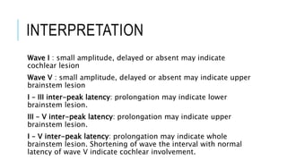 INTERPRETATION
Wave I : small amplitude, delayed or absent may indicate
cochlear lesion
Wave V : small amplitude, delayed or absent may indicate upper
brainstem lesion
I – III inter-peak latency: prolongation may indicate lower
brainstem lesion.
III – V inter-peak latency: prolongation may indicate upper
brainstem lesion.
I – V inter-peak latency: prolongation may indicate whole
brainstem lesion. Shortening of wave the interval with normal
latency of wave V indicate cochlear involvement.
 