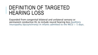 DEFINITION OF TARGETED
HEARING LOSS
Expanded from congenital bilateral and unilateral sensory or
permanent conductive HL to include neural hearing loss (auditory
neuropathy/dyssynchrony) in infants admitted to the NICU > 5 days.
 