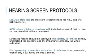 HEARING SCREEN PROTOCOLS
Separate protocols are therefore recommended for NICU and well
baby nurseries.
NICU babies >5 days are to have ABR included as part of their screen
so that neural HL will not be missed
Screening results should be conveyed immediately to families so they
understand the outcome and the importance of follow-up when
indicated.
For rescreening, a complete evaluation of both ears is recommended,
even if only 1 ear failed the initial screen.
 