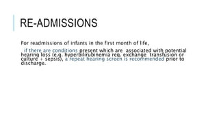 RE-ADMISSIONS
For readmissions of infants in the first month of life,
if there are conditions present which are associated with potential
hearing loss (e.g. hyperbilirubinemia req. exchange transfusion or
culture + sepsis), a repeat hearing screen is recommended prior to
discharge.
 