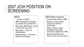 2007 JCIH POSITION ON
SCREENING
NICU
 >5 days in NICU
 ABR should be included
to screen for neural loss
 Rescreen BOTH ears, even
if only one ear fails
 Non pass – refer to
Audiologist
 Readmission – rescreen
before discharge
Well baby nursery
 Screen with OAE or ABR
 Repeat screen when
necessary before
discharge
 When using 2 step
protocol test order
should be OAE then ABR
 Rescreen BOTH ears,
even if only one ear fails
 