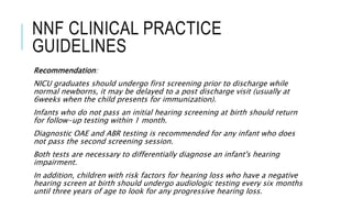 NNF CLINICAL PRACTICE
GUIDELINES
Recommendation:
NICU graduates should undergo first screening prior to discharge while
normal newborns, it may be delayed to a post discharge visit (usually at
6weeks when the child presents for immunization).
Infants who do not pass an initial hearing screening at birth should return
for follow-up testing within 1 month.
Diagnostic OAE and ABR testing is recommended for any infant who does
not pass the second screening session.
Both tests are necessary to differentially diagnose an infant's hearing
impairment.
In addition, children with risk factors for hearing loss who have a negative
hearing screen at birth should undergo audiologic testing every six months
until three years of age to look for any progressive hearing loss.
 