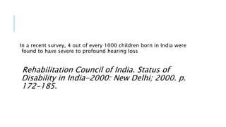 In a recent survey, 4 out of every 1000 children born in India were
found to have severe to profound hearing loss
Rehabilitation Council of India. Status of
Disability in India-2000: New Delhi; 2000. p.
172-185.
 