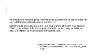 No dedicated national program has been carried out so far in India for
early detection of hearing loss in children.
NBHSP using oto acoustic emission was started at Kochi way back in
2000 by Abraham K Paul and now Kochi is the first city in India to
have a centralised hearing screening program.
NEWBORN HEARING SCREENING PROGRAM - T U
SUKUMARAN, INDIAN PEDIATRICS, VOLUME 48__MAY
17, 2011
 