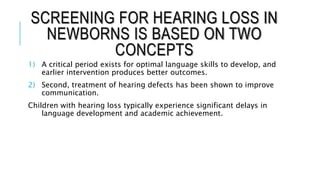SCREENING FOR HEARING LOSS IN
NEWBORNS IS BASED ON TWO
CONCEPTS
1) A critical period exists for optimal language skills to develop, and
earlier intervention produces better outcomes.
2) Second, treatment of hearing defects has been shown to improve
communication.
Children with hearing loss typically experience significant delays in
language development and academic achievement.
 