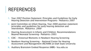 REFERENCES
1. Year 2007 Position Statement: Principles and Guidelines for Early
Hearing Detection and Intervention Programs- Pediatrics 2007
2. Joint Committee on Infant Hearing. Year 2000 position statement:
principles and guidelines for early hearing detection and
intervention. Pediatrics. 2000
3. Hearing Assessment in Infants and Children: Recommendations
Beyond Neonatal Screening- Pediatrics 2003
4. CDC - Historical Moments in Newborn Hearing Screening
5. Newborn Hearing Screening - National Center for Hearing
Assessment and Management (NCHAM) at Utah State University
6. Auditory Brainstem Evoked Response (ABR)- ksu.edu.sa
 