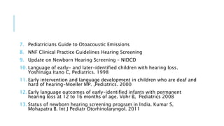 7. Pediatricians Guide to Otoacoustic Emissions
8. NNF Clinical Practice Guidelines Hearing Screening
9. Update on Newborn Hearing Screening – NIDCD
10. Language of early- and later-identified children with hearing loss.
Yoshinaga Itano C, Pediatrics. 1998
11. Early intervention and language development in children who are deaf and
hard of hearing-Moeller MP. ,Pediatrics. 2000
12. Early language outcomes of early-identified infants with permanent
hearing loss at 12 to 16 months of age. Vohr B, Pediatrics 2008
13. Status of newborn hearing screening program in India. Kumar S,
Mohapatra B. Int J Pediatr Otorhinolaryngol. 2011
 