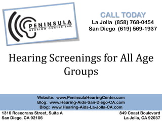 CALL TODAY
                                          La Jolla (858) 768-0454
                                         San Diego (619) 569-1937




   Hearing Screenings for All Age
              Groups

                 Website: www.PeninsulaHearingCenter.com
                 Blog: www.Hearing-Aids-San-Diego-CA.com
                  Blog: www.Hearing-Aids-La-Jolla-CA.com
1310 Rosecrans Street, Suite A                         849 Coast Boulevard
San Diego, CA 92106                                      La Jolla, CA 92037
 