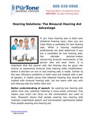 Hearing Solutions: The Binaural Hearing Aid
                  Advantage


                           If you have hearing loss in both ears
                           (bilateral hearing loss), then you are
                           most likely a candidate for two hearing
                           aids. While a hearing healthcare
                           professional can best determine if you
                           are a candidate for two hearing aids,
                           the        ultimate      decision-maker
                           concerning binaural instruments is the
                           person who will wear them. It is
important that the person with the hearing loss be given the
chance to experience binaural (two hearing aids) amplification,
before a decision on one or two hearing aids is made. Similar to
the way refractory problems in both eyes are treated with a pair
of glasses, it makes sense that bilateral hearing loss should be
treated with binaural hearing aids. Let me share with you why
two hearing aids are better than one.

Better understanding of speech. By wearing two hearing aids
rather than one, selective listening is more easily achieved. This
means your brain can focus on the conversation you want to
hear. Research shows that people wearing two hearing aids
routinely understand speech and conversation significantly better
than people wearing one hearing aid.


Purtone Hearing Center
   (888) 539-5908
 