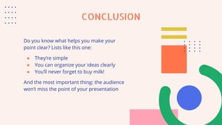 CONCLUSION
Do you know what helps you make your
point clear? Lists like this one:
● They’re simple
● You can organize your ideas clearly
● You’ll never forget to buy milk!
And the most important thing: the audience
won’t miss the point of your presentation
 