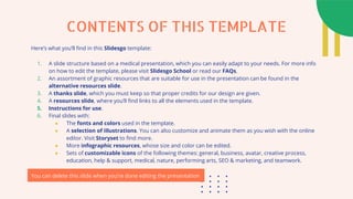 Here’s what you’ll find in this Slidesgo template:
1. A slide structure based on a medical presentation, which you can easily adapt to your needs. For more info
on how to edit the template, please visit Slidesgo School or read our FAQs.
2. An assortment of graphic resources that are suitable for use in the presentation can be found in the
alternative resources slide.
3. A thanks slide, which you must keep so that proper credits for our design are given.
4. A resources slide, where you’ll find links to all the elements used in the template.
5. Instructions for use.
6. Final slides with:
● The fonts and colors used in the template.
● A selection of illustrations. You can also customize and animate them as you wish with the online
editor. Visit Storyset to find more.
● More infographic resources, whose size and color can be edited.
● Sets of customizable icons of the following themes: general, business, avatar, creative process,
education, help & support, medical, nature, performing arts, SEO & marketing, and teamwork.
You can delete this slide when you’re done editing the presentation
CONTENTS OF THIS TEMPLATE
 