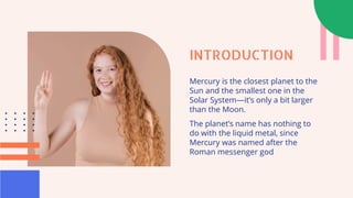 INTRODUCTION
Mercury is the closest planet to the
Sun and the smallest one in the
Solar System—it’s only a bit larger
than the Moon.
The planet’s name has nothing to
do with the liquid metal, since
Mercury was named after the
Roman messenger god
 