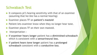 Schwabach Test
 It compares pt’s hearing sensitivity with that of an examiner
(assuming that he/she has a normal hearing)
 Examiner places TF on patient’s mastoid
 Patient lets examiner know when they no longer hear tone.
 Examiner places TF on their own mastoid.
 Interpertation :
 If examiner hears longer patient has a diminished schwabach
which is consistent with a sensorineural loss.
 If patient hears tone longer patient has a prolonged
schwabach consistent with a conductive loss.
 