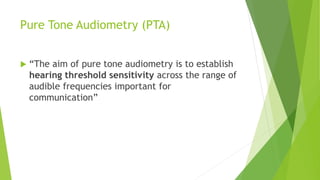 Pure Tone Audiometry (PTA)
 “The aim of pure tone audiometry is to establish
hearing threshold sensitivity across the range of
audible frequencies important for
communication”
 