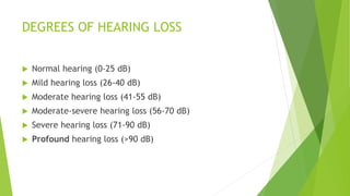 DEGREES OF HEARING LOSS
 Normal hearing (0-25 dB)
 Mild hearing loss (26-40 dB)
 Moderate hearing loss (41-55 dB)
 Moderate-severe hearing loss (56-70 dB)
 Severe hearing loss (71-90 dB)
 Profound hearing loss (>90 dB)
 